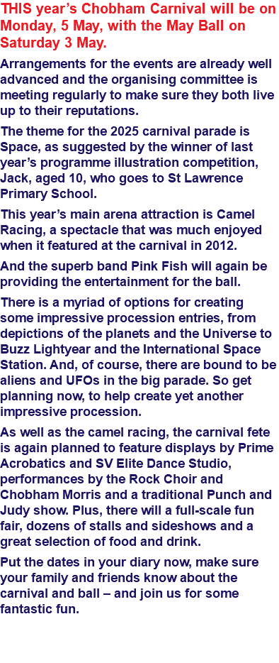 THIS year’s Chobham Carnival will be on Monday, 5 May, with the May Ball on Saturday 3 May. Arrangements for the events are already well advanced and the organising committee is meeting regularly to make sure they both live up to their reputations. The theme for the 2025 carnival parade is Space, as suggested by the winner of last year’s programme illustration competition, Jack, aged 10, who goes to St Lawrence Primary School. This year’s main arena attraction is Camel Racing, a spectacle that was much enjoyed when it featured at the carnival in 2012. And the superb band Pink Fish will again be providing the entertainment for the ball. There is a myriad of options for creating some impressive procession entries, from depictions of the planets and the Universe to Buzz Lightyear and the International Space Station. And, of course, there are bound to be aliens and UFOs in the big parade. So get planning now, to help create yet another impressive procession. As well as the camel racing, the carnival fete is again planned to feature displays by Prime Acrobatics and SV Elite Dance Studio, performances by the Rock Choir and Chobham Morris and a traditional Punch and Judy show. Plus, there will a full-scale fun fair, dozens of stalls and sideshows and a great selection of food and drink. Put the dates in your diary now, make sure your family and friends know about the carnival and ball – and join us for some fantastic fun. 