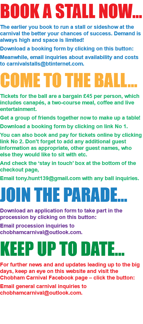 BOOK A STALL NOW... The earlier you book to run a stall or sideshow at the carnival the better your chances of success. Demand is always high and space is limited! Download a booking form by clicking on this button: Meanwhile, email inquiries about availability and costs to carnivalstalls@btinternet.com. COME TO THE BALL... Tickets for the ball are a bargain £45 per person, which includes canapés, a two-course meal, coffee and live entertainment. Get a group of friends together now to make up a table! Download a booking form by clicking on link No 1. You can also book and pay for tickets online by clicking link No 2. Don’t forget to add any additional guest information as appropriate, other guest names, who else they would like to sit with etc. And check the ‘stay in touch’ box at the bottom of the checkout page, Email tony.hunt139@gmail.com with any ball inquiries. JOIN THE PARADE... Download an application form to take part in the procession by clicking on this button: Email procession inquiries to chobhamcarnival@outlook.com. KEEP UP TO DATE... For further news and and updates leading up to the big days, keep an eye on this website and visit the Chobham Carnival Facebook page – click the button: Email general carnival inquiries to chobhamcarnival@outlook.com. 